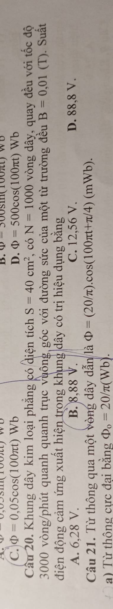 be u,0,u)uiviutiv B. Phi =300sin (100π t)wo
C. Phi =0,05cos (100π t)Wb D. Phi =500cos (100π t)Wb
Câu 20. Khung dây kim loại phẳng có diện tích S=40cm^2 , có N=1000 vòng dây, quay đều với tốc độ
3000 vòng /phút quanh quanh trục vuông góc với đường sức của một từ trường đều B=0,01 (T). Suất
điện động cảm ứng xuất hiện trong khung dây có trị hiệu dụng bằng
A. 6,28 V. B. 8,88 V. C. 12,56 V. D. 88, 8 V.
Câu 21. Từ thông qua một vòng dây dẫn là Phi =(20/π ).cos (100π t+π /4)(mWb). 
a) Từ thông cực đại bằng Phi _o=20/π (Wb).