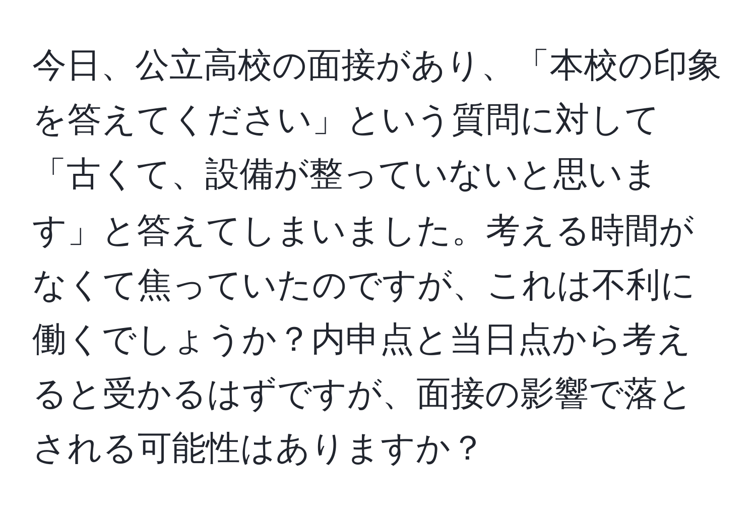 今日、公立高校の面接があり、「本校の印象を答えてください」という質問に対して「古くて、設備が整っていないと思います」と答えてしまいました。考える時間がなくて焦っていたのですが、これは不利に働くでしょうか？内申点と当日点から考えると受かるはずですが、面接の影響で落とされる可能性はありますか？