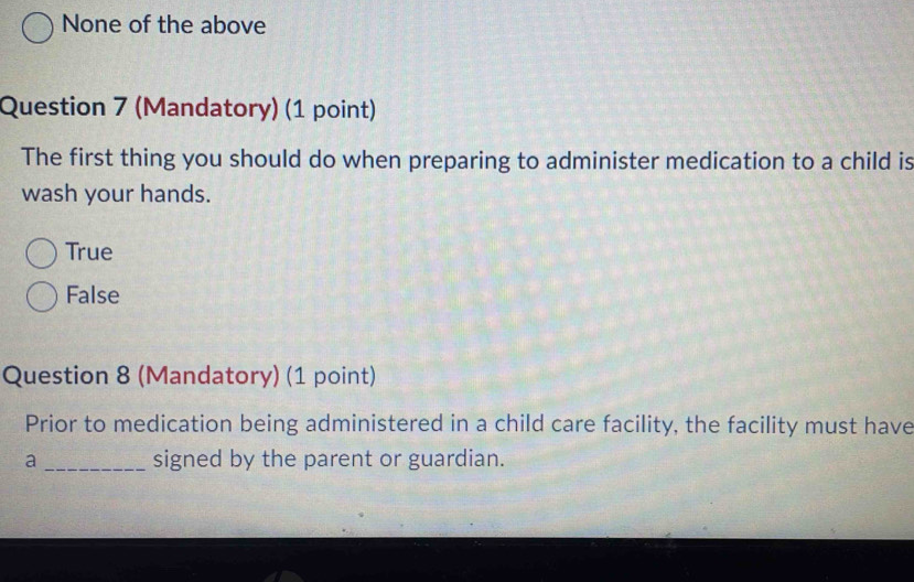 None of the above
Question 7 (Mandatory) (1 point)
The first thing you should do when preparing to administer medication to a child is
wash your hands.
True
False
Question 8 (Mandatory) (1 point)
Prior to medication being administered in a child care facility, the facility must have
a _signed by the parent or guardian.