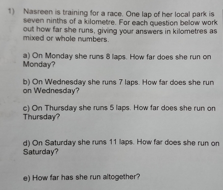 Nasreen is training for a race. One lap of her local park is 
seven ninths of a kilometre. For each question below work 
out how far she runs, giving your answers in kilometres as 
mixed or whole numbers. 
a) On Monday she runs 8 laps. How far does she run on 
Monday? 
b) On Wednesday she runs 7 laps. How far does she run 
on Wednesday? 
c) On Thursday she runs 5 laps. How far does she run on 
Thursday? 
d) On Saturday she runs 11 laps. How far does she run on 
Saturday? 
e) How far has she run altogether?