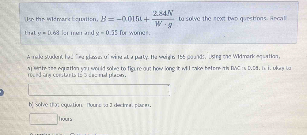 Use the Widmark Equation, B=-0.015t+ (2.84N)/W· g  to solve the next two questions. Recall 
that g=0.68 for men and g=0.55 for women. 
A male student had five glasses of wine at a party. He weighs 155 pounds. Using the Widmark equation, 
a) Write the equation you would solve to figure out how long it will take before his BAC is 0.08. Is it okay to 
round any constants to 3 decimal places. 
b) Solve that equation. Round to 2 decimal places.
□ □ hours 11