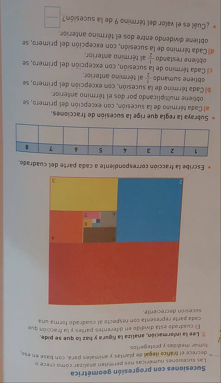 Sucesiones con progresión geométrica
Las sucesiones numéricas nos permiten analizar cómo crece o
decrece el tráfico ilegal de plantas y animales para, con base en eso,
tomar medidas y protegerlos.
7. Lee la información, analiza la figura y haz lo que se pide.
El cuadrado está dividido en diferentes partes y la fracción que
cada parte representa con respecto al cuadrado forma una
sucesión decreciente.
Escribe la fracción correspondiente a cada parte del cuadrado.
Subraya la regla que rige la sucesión de fracciones.
a) Cada término de la sucesión, con excepción del primero, se
obtiene multiplicando por dos el término anterior.
b) Cada término de la sucesión, con excepción del primero, se
obtiene sumando  1/2  al término anterior.
c) Cada término de la sucesión, con excepción del primero, se
obtiene restando  1/2  al término anterior.
d) Cada término de la sucesión, con excepción del primero, se
obtiene dividendo entre dos el término anterior.
¿Cuál es el valor del término 9 de la sucesión?  □ /□  