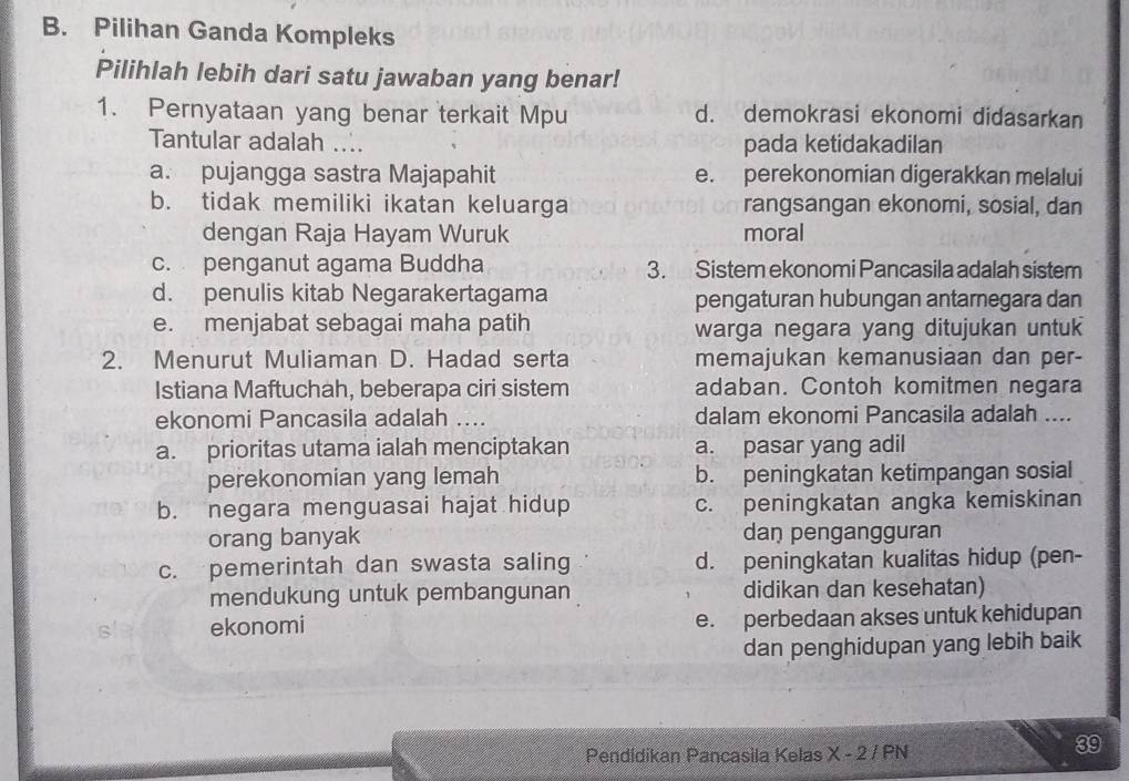 Pilihan Ganda Kompleks
Pilihlah lebih dari satu jawaban yang benar!
1. Pernyataan yang benar terkait Mpu d. demokrasi ekonomi didasarkan
Tantular adalah .... pada ketidakadilan
a. pujangga sastra Majapahit e. perekonomian digerakkan melalui
b. tidak memiliki ikatan keluarga rangsangan ekonomi, sosial, dan
dengan Raja Hayam Wuruk moral
c. penganut agama Buddha 3. Sistem ekonomi Pancasila adalah sistem
d. penulis kitab Negarakertagama pengaturan hubungan antarnegara dan
e. menjabat sebagai maha patih warga negara yang ditujukan untu 
2. Menurut Muliaman D. Hadad serta memajukan kemanusiaan dan per-
Istiana Maftuchah, beberapa ciri sistem adaban. Contoh komitmen negara
ekonomi Pancasila adalah .... dalam ekonomi Pancasila adalah ....
a. prioritas utama ialah menciptakan a. pasar yang adil
perekonomian yang lemah b. peningkatan ketimpangan sosial
b. negara menguasai hajat hidup c. peningkatan angka kemiskinan
orang banyak dan pengangguran
c. pemerintah dan swasta saling d. peningkatan kualitas hidup (pen-
mendukung untuk pembangunan didikan dan kesehatan)
ekonomi e. perbedaan akses untuk kehidupan
dan penghidupan yang lebih baik
Pendidikan Pancasila Kelas X - 2 / PN
39