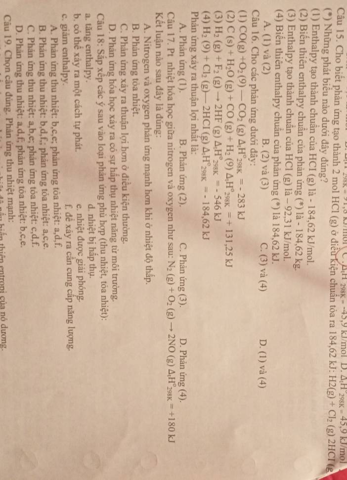 98K=21 ,8 k/mo1、 C  △H 298K=-45,9KJ J/mol D. △ _tH_298K=45,9kJ/mol
Câu 15. Cho biết phản ứng tạo thành 2 mol HCl (g) ở điều kiện chuẩn tỏa ra 184,62 kJ: H2(g)+Cl_2(g)2HCI 1g
(*) Những phát biểu nào dưới đây đúng?
(1) Enthalpy tạo thành chuần của HCI (g) là - 184,62 kJ/mol.
(2) Biến thiên enthalpy chuẩn của phản ứng (*) là - 184,62 kg.
(3) Enthalpy tạo thành chuẩn của HCl (g) là - 92,31 kJ/mol.
(4) Biển thiên enthalpy chuẩn của phản ứng (*) là 184,62 kJ.
A. (1) và (2) B. (2) và (3) C. (3) và (4) D. (1) và (4)
Câu 16. Cho các phản ứng dưới đây:
(1) CO(g)+O_2(9)-CO_2 (g) △ _tH°_298K=-283kJ
(2) C(s)+H_2O(g)+CO(g)+H_2(9)△ _1H°_298K=+131,25kJ
(3) H_2(g)+F_2(g)to 2HF (g) △ _1H°_(298K)°=-546kJ
(4) H_2(9)+Cl_2(g)-2HCI(g)△ _rH°_298K=-184,62kJ
Phản ứng xảy ra thuận lợi nhất là:
A. Phản ứng (1). B. Phản ứng (2). C. Phản ứng (3). D. Phản ứng (4).
Câu 17. Pt nhiệt hóa học giữa nitrogen và oxygen như sau: N_2(g)+O_2(g)to 2NO 1 g) △ _tH^o_298K=+180kJ
Kết luận nào sau đây là đúng:
A. Nitrogen và oxygen phản ứng mạnh hơn khi ở nhiệt độ thấp.
B. Phản ứng tỏa nhiệt.
C. Phản ứng xảy ra thuận lợi hơn ở điều kiện thường.
D. Phản ứng hóa học xảy ra có sự hấp thụ nhiệt năng từ môi trường.
Câu 18: Sắp xếp các ý sau vào loại phản ứng phù hợp (thu nhiệt, tỏa nhiệt):
a. tăng enthalpy. d. nhiệt bị hấp thụ.
b. có thể xảy ra một cách tự phát. e. nhiệt được giải phóng.
c. giảm enthalpy. f. đề xây ra cần cung cấp năng lượng.
A. Phản ứng thu nhiệt: b,c,e; phản ứng tòa nhiệt: a,d,f.
B. Phản ứng thu nhiệt: b,d,f,; phản ứng tỏa nhiệt: a,c,e.
C. Phản ứng thu nhiệt: a,b,e; phản ứng tỏa nhiệt: c,d,f.
D. Phản ứng thu nhiệt: a,d,f; phản ứng tỏa nhiệt: b,c,e.
Câu 19. Chọn câu đúng. Phản ứng thu nhiệt mạnh:
hiể   thi ên  en tropi  của  nó dương.