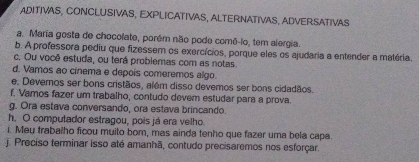 ADITIVAS, CONCLUSIVAS, EXPLICATIVAS, ALTERNATIVAS, ADVERSATIVAS 
a. Maria gosta de chocolate, porém não pode comê-lo, tem alergia. 
b. A professora pediu que fizessem os exercícios, porque eles os ajudaria a entender a matéria. 
c. Ou você estuda, ou terá problemas com as notas. 
d. Vamos ao cinema e depois comeremos algo. 
e. Devemos ser bons cristãos, além disso devemos ser bons cidadãos. 
f. Vamos fazer um trabalho, contudo devem estudar para a prova. 
g. Ora estava conversando, ora estava brincando. 
h. O computador estragou, pois já era velho. 
i. Meu trabalho ficou muito bom, mas ainda tenho que fazer uma bela capa. 
j. Preciso terminar isso até amanhã, contudo precisaremos nos esforçar.