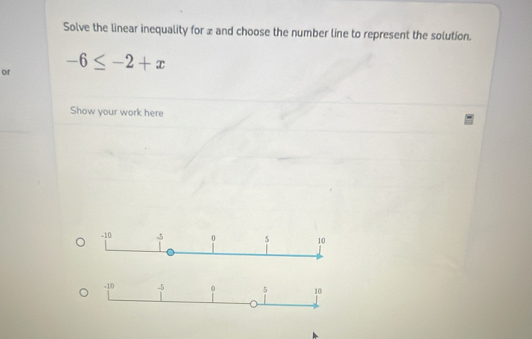 Solve the lìinear inequality for x and choose the number line to represent the solution. 
or
-6≤ -2+x
Show your work here