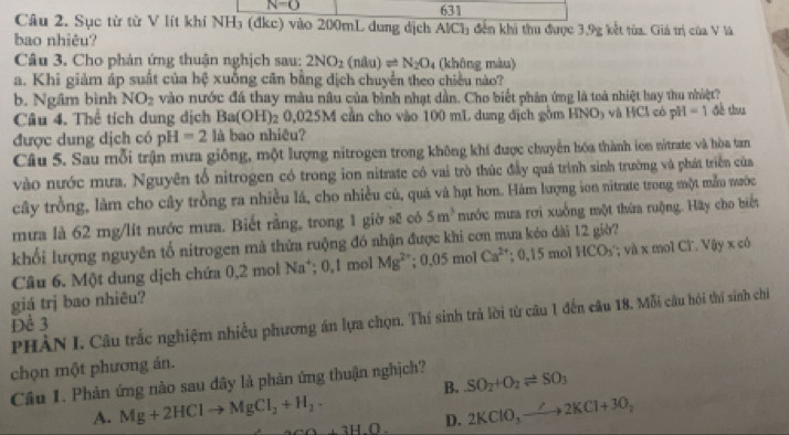 N=0 631
Câu 2. Sục từ từ V lít khi NH₃ (đkc) vào 200mL dung dịch AlCl₃ đến khi thu được 3,9g kết từa. Giả trị của V là
bao nhiêu?
Câu 3. Cho phản ứng thuận nghịch sau: 2NO_2(nAu)leftharpoons N_2O_4 (không màu)
a. Khi giảm áp suất của hệ xuống cân bằng dịch chuyển theo chiều nào?
b. Ngâm bình NO_2 vào nước đá thay màu nâu của bình nhạt dần. Cho biết phản ứng là toà nhiệt bay thu nhiệt?
Câu 4. Thể tích dung dịch Ba(OH)_2 0,025M cần cho vào 100 mL dung địch gồm HNO₃ và HCl có pH =1 đề thu
được dung dịch có pH=2 là bao nhiêu?
Câu 5. Sau mỗi trận mưa giống, một lượng nitrogen trong không khí được chuyển hóa thành ion nitrate và hòa tan
vào nước mưa. Nguyên tổ nitrogen có trong ion nitrate có vai trò thúc đầy quá trình sinh trường và phát triển của
cây trồng, làm cho cây trồng ra nhiều lá, cho nhiều củ, quả và hạt hơn. Hàm lượng son nitrate trong một mẫu mrớc
mưa là 62 mg/lít nước mưa. Biết rằng, trong 1 giờ sẽ có 5m^3 mước mưa rơi xuống một thừa ruộng. Hãy cho biết
khối lượng nguyên tố nitrogen mã thửa ruộng đó nhận được khi cơn mưa kéo dài 12 giờ?
Câu 6. Một dung dịch chứa 0,2 mol Na*; 0,1 mol Mg^(2+);0.05molCa^(2+). 0.15mo HCO_3 * và x mol CT. Vậy x có
giá trị bao nhiêu?
Dể 3 PHÀN I. Câu trắc nghiệm nhiều phương án lựa chọn. Thí sinh trả lời từ câu 1 đến câu 18. Mỗi câu hỏi thí sinh chi
chọn một phương án.
B.
Câu 1. Phản ứng nào sau đây là phản ứng thuận nghịch? SO_2+O_2leftharpoons SO_3
A. Mg+2HClto MgCl_2+H_2 +3H.O. D. 2KClO_3to 2KCl+3O_2