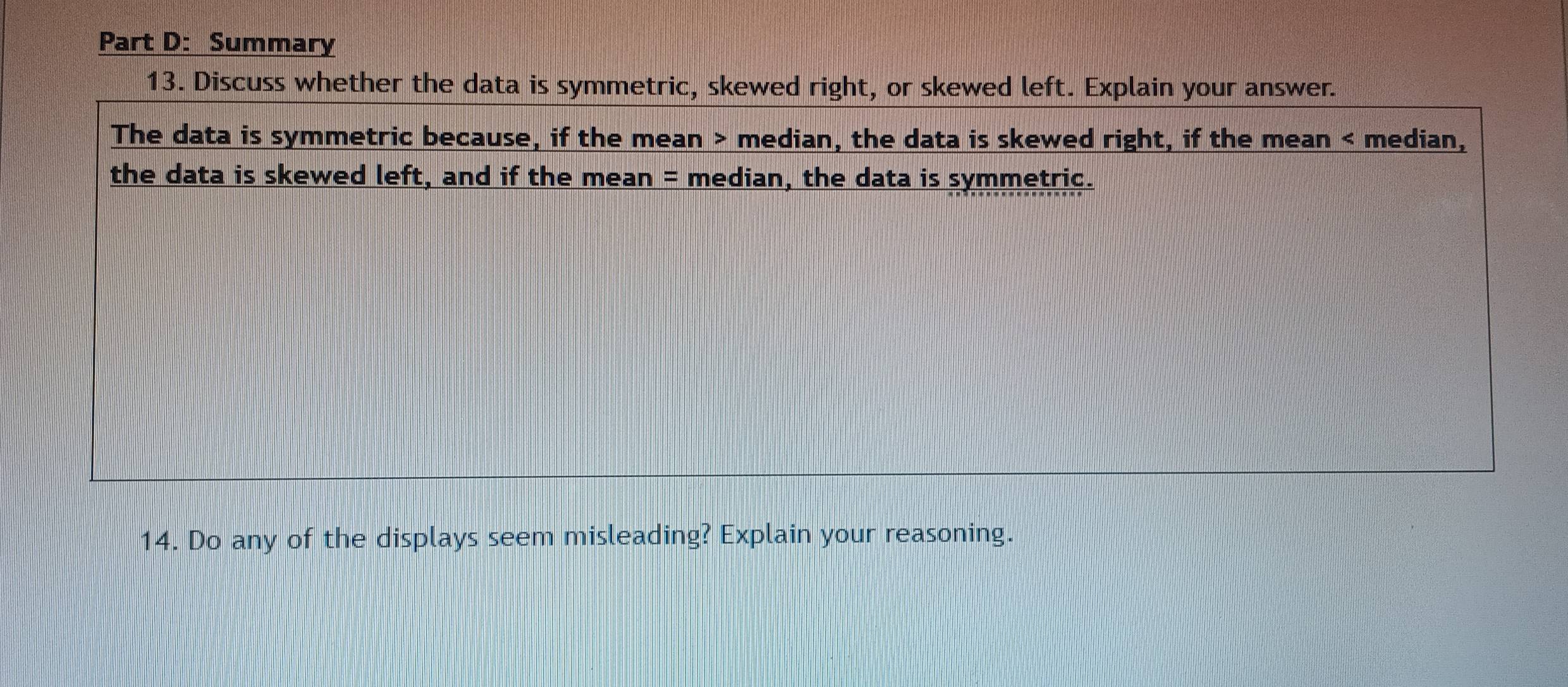 Summary 
13. Discuss whether the data is symmetric, skewed right, or skewed left. Explain your answer. 
The data is symmetric because, if the mean > median, the data is skewed right, if the mean < median, 
the data is skewed left, and if the mean = median, the data is symmetric. 
14. Do any of the displays seem misleading? Explain your reasoning.