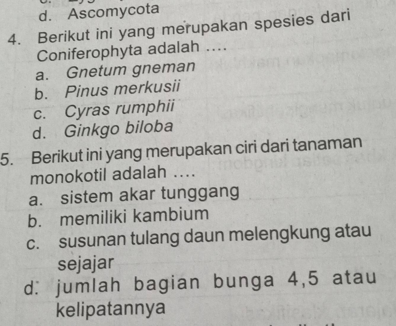 d. Ascomycota
4. Berikut ini yang merupakan spesies dari
Coniferophyta adalah ...
a. Gnetum gneman
b. Pinus merkusii
c. Cyras rumphii
d. Ginkgo biloba
5. Berikut ini yang merupakan ciri dari tanaman
monokotil adalah ..
a. sistem akar tunggang
b. memiliki kambium
c. susunan tulang daun melengkung atau
sejajar
d: jumlah bagian bunga 4, 5 atau
kelipatannya