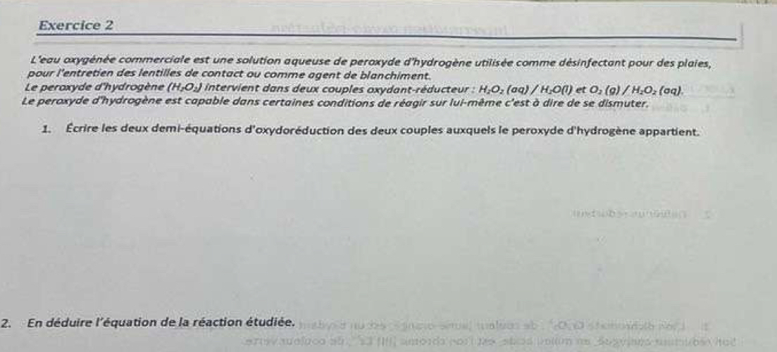 L'eau oxygénée commerciale est une solution aqueuse de peroxyde d'hydrogène utilisée comme désinfectant pour des plaies, 
pour l'entretien des lentilles de contact ou comme agent de blanchiment. 
Le peroxyde d'hydrogène (H_2O_2) intervient dans deux couples oxydant-réducteur : H_2O_2(aq)/H_2O(l) et O_2(g)/H_2O_2(aq). 
Le peroxyde d'hydrogène est capable dans certaines conditions de réagir sur lui-même c'est à dire de se dismuter. 
1. Écrire les deux demi-équations d'oxydoréduction des deux couples auxquels le peroxyde d'hydrogène appartient. 
2. En déduire l'équation de la réaction étudiée.