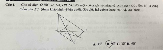 Cho tứ diện OABC có OA, OB, OC đôi một vuông góc với nhau và OA=OB=OC. Gọi M là trung
điểm của BC (tham khảo hình vẽ bên dưới). Góc giữa hai đường thằng OM và AB bằng
A. 45° B. 90° C. 30° D. 60°