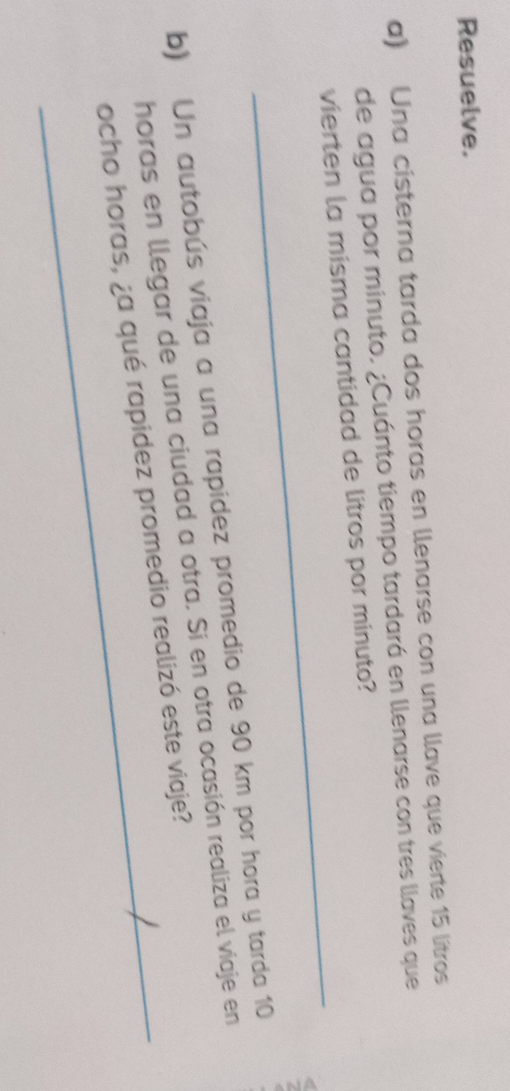 Resuelve. 
a) Una cisterna tarda dos horas en llenarse con una llave que vierte 15 lítros
de agua por minuto. ¿Cuánto tiempo tardará en llenarse con tres llaves que 
_ 
vierten la misma cantidad de litros por minuto? 
b) Un autobús viaja a una rapídez promedio de 90 km por hora y tarda 10
horas en llegar de una ciudad a otra. Si en otra ocasión realiza el viaje en 
_ocho horas, ¿a qué rapidez promedio realizó este viaje?