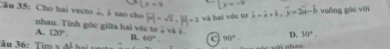 y=9
Ly=-9
Câu 35: Cho hai vecto ã, á sao cho |vector a|=sqrt(2), |vector b|=2 và hai véc tơ vector x=vector a+vector b, vector y=2vector a-vector b vuông góc với
nhau. Tính gốc giữa hai véc tơ 5 và 5.
A. 120°. B, 60°.
90°. D. 30°, 
Tâu 36: Tìm x để hai 
`s xéi nha