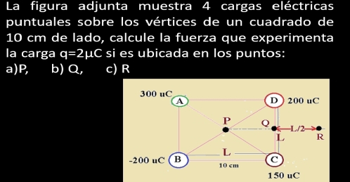 La figura adjunta muestra 4 cargas eléctricas
puntuales sobre los vértices de un cuadrado de
10 cm de lado, calcule la fuerza que experimenta
la carga q=2mu C si es ubicada en los puntos:
a) P, b) Q, c) R