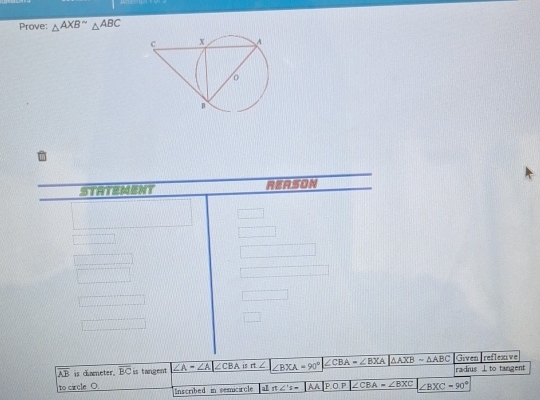 Prove: △ AXB^(sim)△ ABC
i 
STHTEMENT REASON 
Given reflexive
overline AB is ciameter. overline BC is tangent ∠ A=∠ A|∠ CBA is n∠ ∠ BXA=90° ∠ CBA=∠ BXA △ AXB-△ ABC radius ⊥ to tangent 
to carcle O. Inscribed in semicircle a1 π ∠ 's= AA |P.O.P|∠ CBA ∠ BXC ∠ BXC=90°