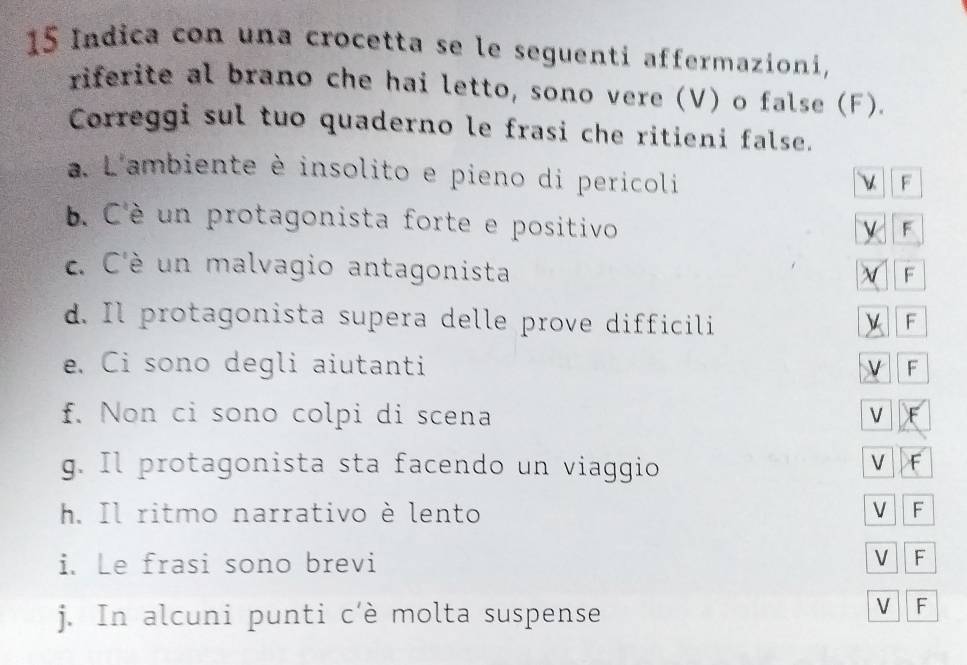 Indica con una crocetta se le seguenti affermazioni, 
riferite al brano che hai letto, sono vere (V) o false (F). 
Correggi sul tuo quaderno le frasi che ritieni false. 
a. L'ambiente è insolito e pieno di pericoli 
F 
b. C'è un protagonista forte e positivo 
F 
c. C'è un malvagio antagonista 
F 
d. Il protagonista supera delle prove difficili 
F 
e. Ci sono degli aiutanti 
V F 
f. Non ci sono colpi di scena V 
g. Il protagonista sta facendo un viaggio 
V F 
h. Il ritmo narrativo è lento V F 
i. Le frasi sono brevi V F 
j. In alcuni punti c'è molta suspense 
V F