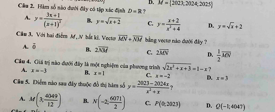 D. M= 2023;2024;2025
Câu 2. Hàm số nào dưới đây có tập xác định D=R ?
A. y=frac 3x+1(x+1)^2 B. y=sqrt(x+2) C. y= (x+2)/x^2+4  D. y=sqrt(x)+2
Câu 3. Với hai điểm M, N bất kì. Vectơ overline MN+overline NM bằng vectơ nào dưới đây ?
A. vector 0
B. 2overline NM
C. 2overline MN
D.  1/2 overline MN
Câu 4. Giá trị nào dưới đây là một nghiệm của phương trình sqrt(2x^2+x+3)=1-x ?
A. x=-3 B. x=1 C. x=-2 D. x=3
Câu 5. Điểm nào sau đây thuộc đồ thị hàm số y= (2023-2024x)/x^2+x  ?
A. M(3; 4049/12 ) B. N(-2; 6071/2 ) C. P(0;2023) D. Q(-1;4047)