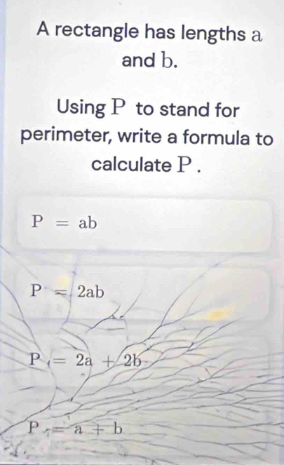 A rectangle has lengths a
and b.
Using P to stand for
perimeter, write a formula to
calculate P.
P=ab
P=2ab
P_4=2a+2b
P_4=a+b