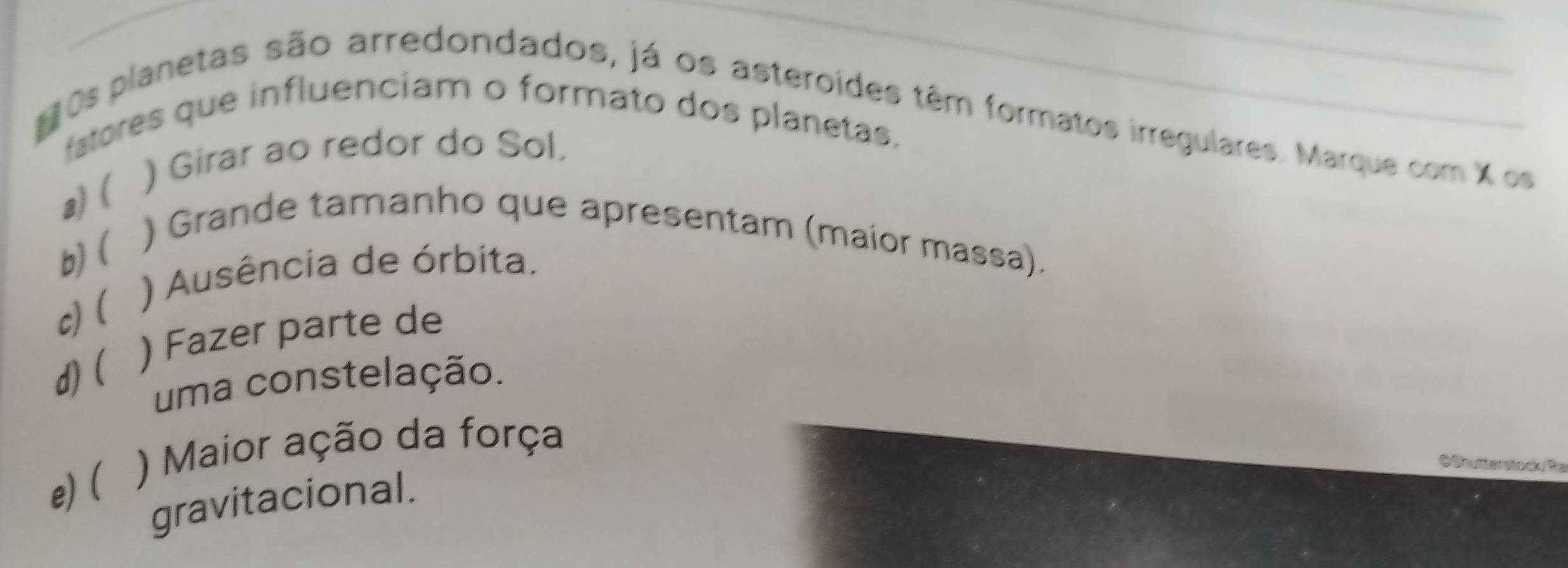 fatores que influenciam o formato dos planetas.
20s planetas são arredondados, já os asteroídes têm formatos irregulares. Marque com X os
a) ( ) Girar ao redor do Sol.
b)(
) Grande tamanho que apresentam (maior massa).
) Ausência de órbita.
c)(
d)( ) Fazer parte de
uma constelação.
e) ( ) Maior ação da força
Oßhutterstocku Ra
gravitacional.