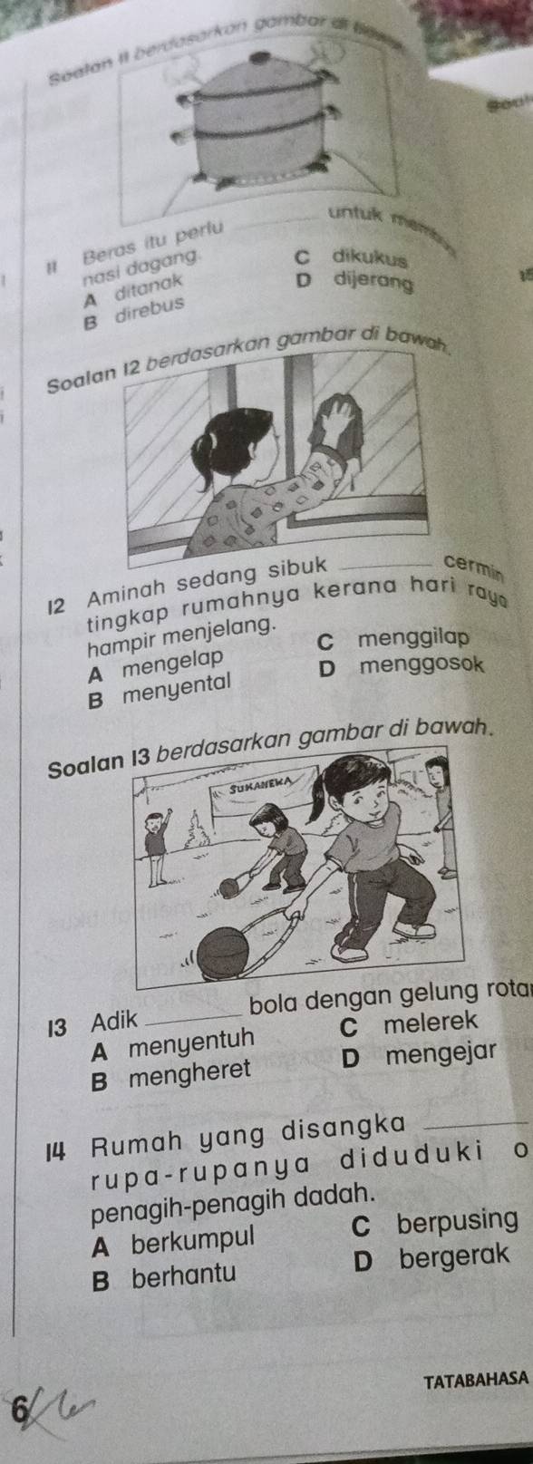 Søa
you!
# Beras itu pe
C dikukus
D dijerang
B direbu A ditanak nasi dagang.
Soalaan garbar di bawah
12 Aminah sedang 
cermin
tingkap rumahnya kerana hari ray.
hampir menjelang.
C menggilap
A mengelap
D menggosok
B menyental
Soalan 13 berdasarkan gambar di bawah.
13 Adik _bola dengan gerota
A menyentuh C melerek
B mengheret D mengejar
14 Rumah yang disangka_
ru p a- r u p a n y a d i d u d u k i o
penagih-penagih dadah.
A berkumpul C berpusing
B berhantu D bergerak
TATABAHASA
6