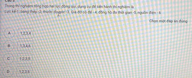 Cau 5
Trong thí nghiệm tổng hợp hai lực đồng qui, dụng cụ để tiến hành thí nghiệm là
Lực kế -1; bảng thép -2; thước đo góc -3. Giá đỡ có đế - 4, đồng hồ đo thời gian -5, nguồn điện - 6
Chọn một đáp án đúng
A 1, 2, 3, 4
B 1, 3, 4, 6
C 1, 2, 3, 5
D 1, 2, 3, 6