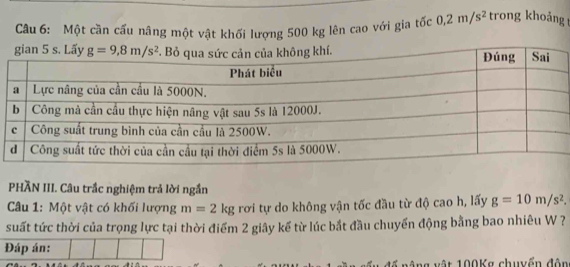 Một cần cấu nâng một vật khối lượng 500 kg lên cao với gia tốc 0,2m/s^2 trong khoảng t
PHÃN III. Câu trắc nghiệm trả lời ngắn
Câu 1: Một vật có khối lượng m=2kg rơi tự do không vận tốc đầu từ độ cao h, lấy g=10m/s^2.
suất tức thời của trọng lực tại thời điểm 2 giây kế từ lúc bắt đầu chuyển động bằng bao nhiêu W ?
Đáp án:
ng vật 100Kg chuyển đôn