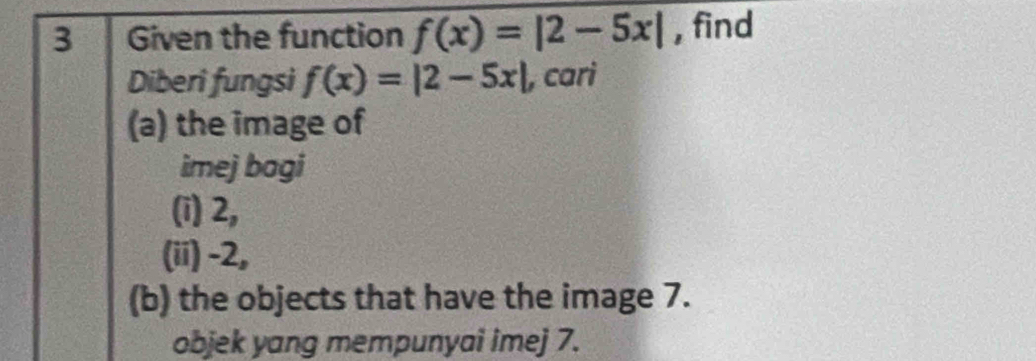 Given the function f(x)=|2-5x| , find 
Diberi fungsi f(x)=|2-5x| , cari 
(a) the image of 
imej bagi 
(i) 2, 
(ii) -2, 
(b) the objects that have the image 7. 
objek yang mempunyai imej 7.