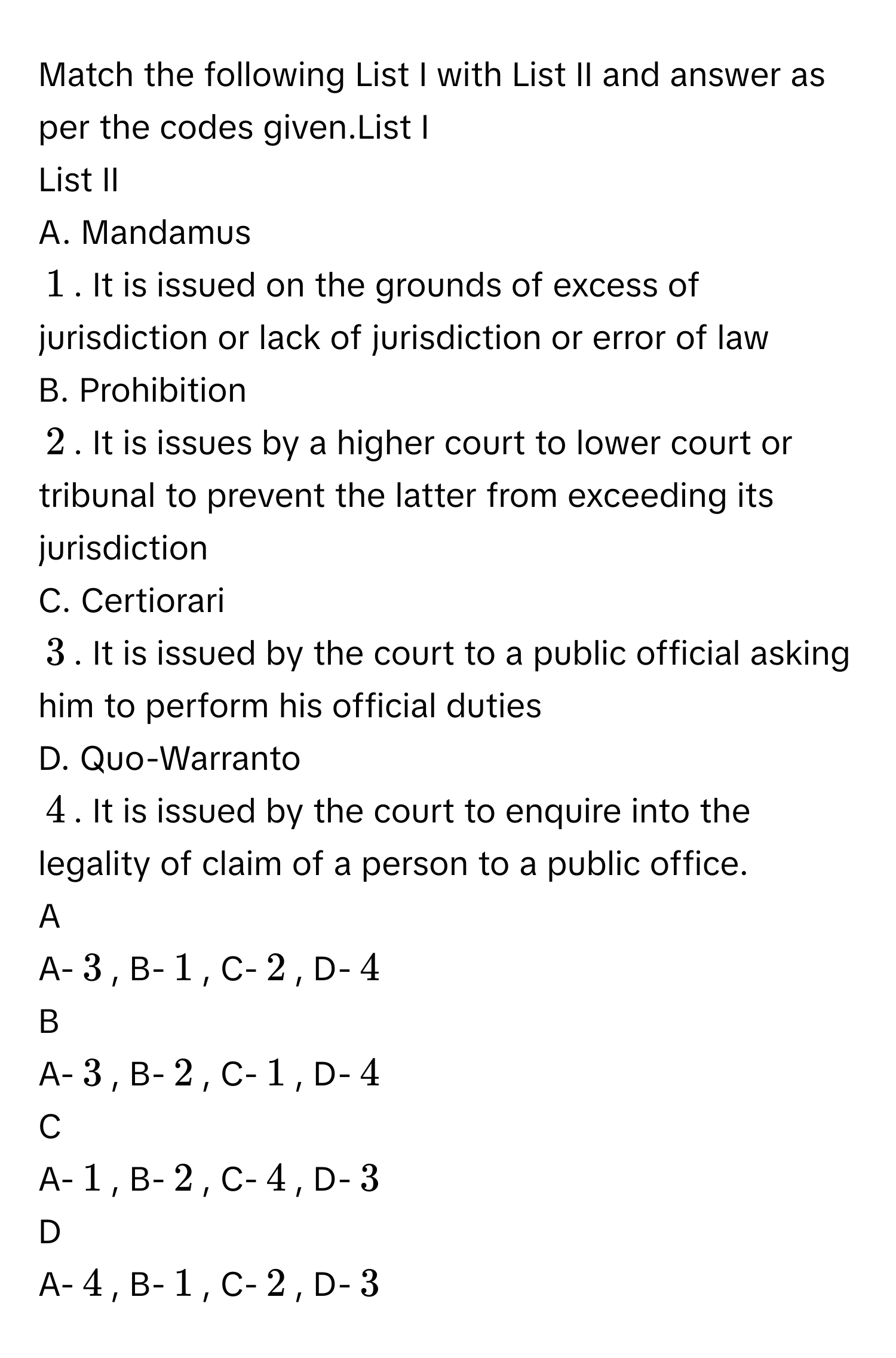 Match the following List I with List II and answer as per the codes given.List I 
List II 
A. Mandamus 
$$1$$. It is issued on the grounds of excess of jurisdiction or lack of jurisdiction or error of law 
B. Prohibition 
$$2$$. It is issues by a higher court to lower court or tribunal to prevent the latter from exceeding its jurisdiction 
C. Certiorari 
$$3$$. It is issued by the court to a public official asking him to perform his official duties 
D. Quo-Warranto 
$$4$$. It is issued by the court to enquire into the legality of claim of a person to a public office. 

A  
A-$$3$$, B-$$1$$, C-$$2$$, D-$$4$$ 


B  
A-$$3$$, B-$$2$$, C-$$1$$, D-$$4$$ 


C  
A-$$1$$, B-$$2$$, C-$$4$$, D-$$3$$ 


D  
A-$$4$$, B-$$1$$, C-$$2$$, D-$$3$$