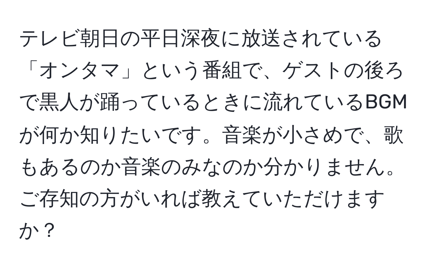 テレビ朝日の平日深夜に放送されている「オンタマ」という番組で、ゲストの後ろで黒人が踊っているときに流れているBGMが何か知りたいです。音楽が小さめで、歌もあるのか音楽のみなのか分かりません。ご存知の方がいれば教えていただけますか？