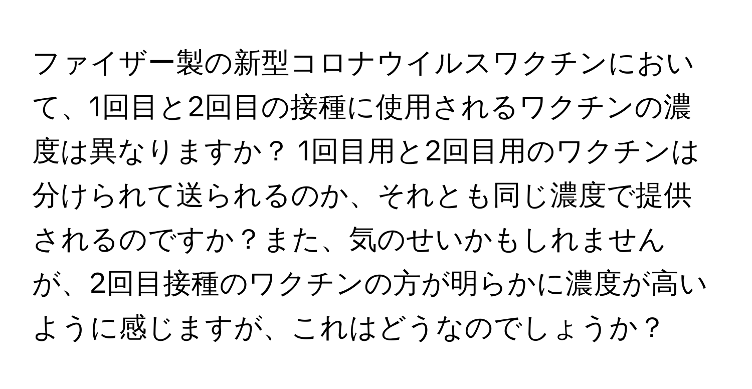 ファイザー製の新型コロナウイルスワクチンにおいて、1回目と2回目の接種に使用されるワクチンの濃度は異なりますか？ 1回目用と2回目用のワクチンは分けられて送られるのか、それとも同じ濃度で提供されるのですか？また、気のせいかもしれませんが、2回目接種のワクチンの方が明らかに濃度が高いように感じますが、これはどうなのでしょうか？