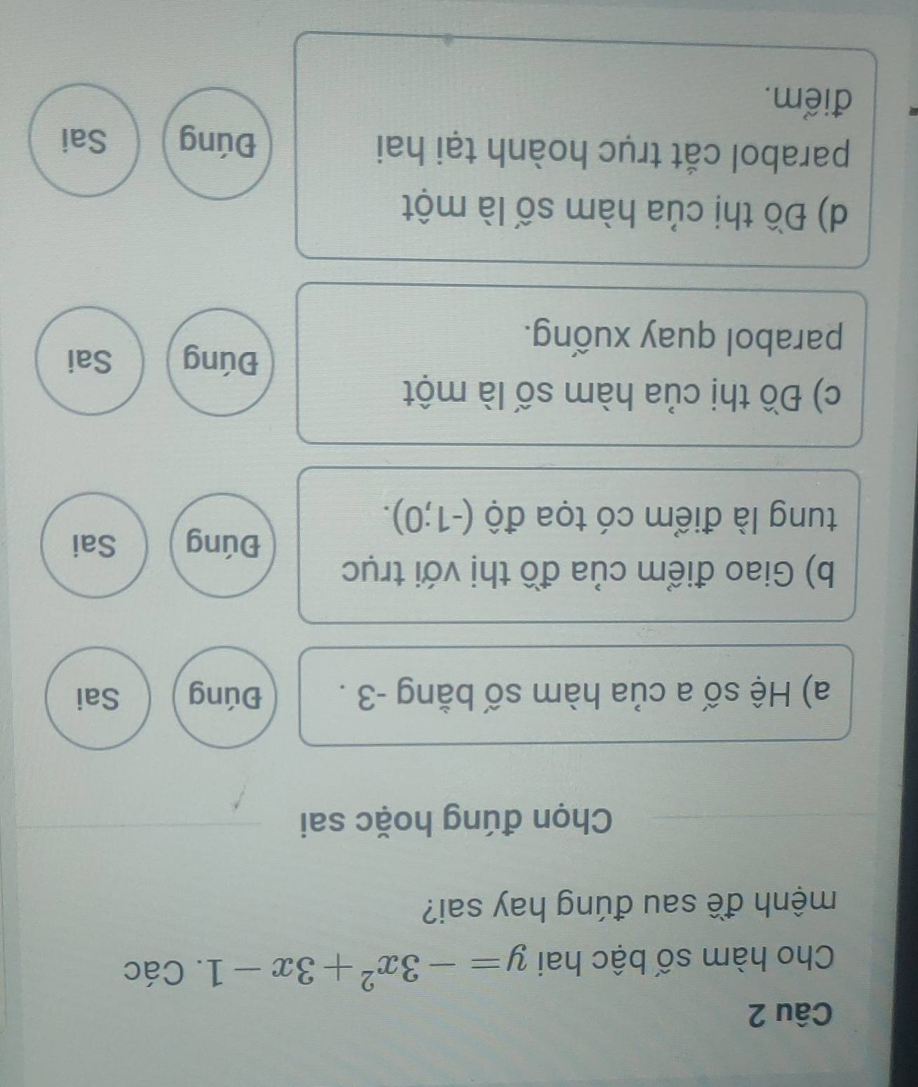 Cho hàm số bậc hai y=-3x^2+3x-1. Các
mệnh đề sau đúng hay sai?
Chọn đúng hoặc sai
a) Hệ số a của hàm số bằng -3. Đúng Sai
b) Giao điểm của đồ thị với trục
Đúng Sai
tung là điểm có tọa độ (-1;0). 
c) Đồ thị của hàm số là một
Đúng Sai
parabol quay xuống.
d) Đồ thị của hàm số là một
parabol cắt trục hoành tại hai Đúng Sai
điểm.