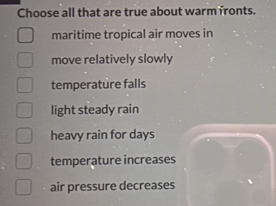 Choose all that are true about warm fronts.
maritime tropical air moves in
move relatively slowly
temperature falls
light steady rain
heavy rain for days
temperature increases
air pressure decreases