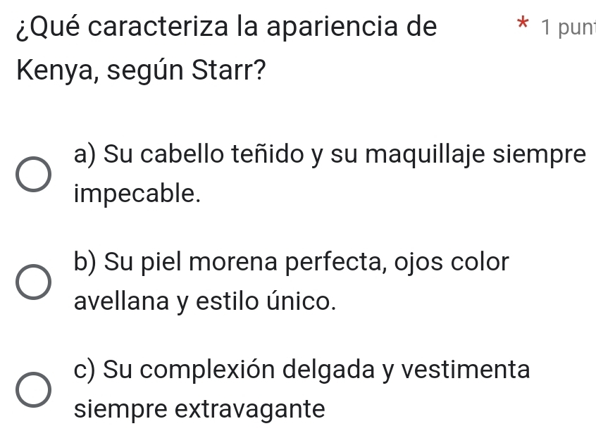 ¿Qué caracteriza la apariencia de * 1 pun
Kenya, según Starr?
a) Su cabello teñido y su maquillaje siempre
impecable.
b) Su piel morena perfecta, ojos color
avellana y estilo único.
c) Su complexión delgada y vestimenta
siempre extravagante