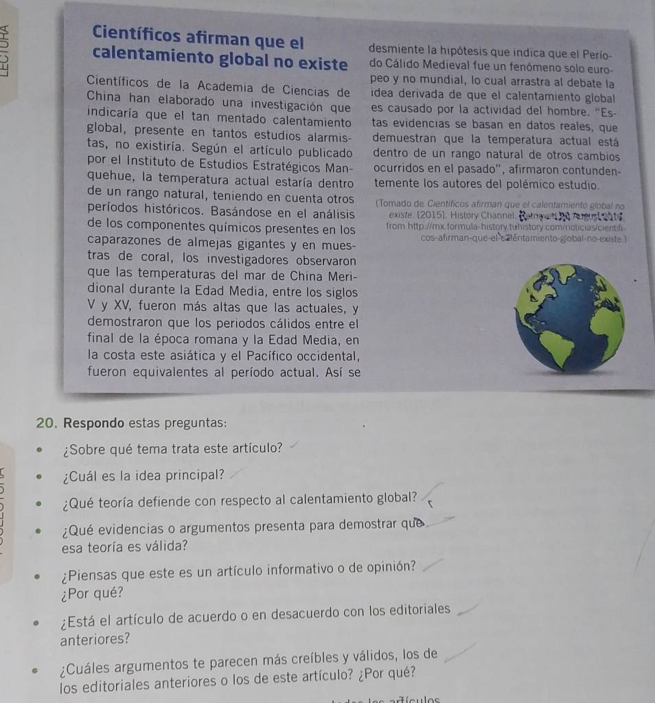 Científicos afirman que el desmiente la hipótesis que indica que el Perío-
calentamiento global no existe do Cálido Medieval fue un fenómeno solo euro-
peo y no mundial, lo cual arrastra al debate la
Científicos de la Academia de Ciencias de ídea derivada de que el calentamiento global
China han elaborado una investigación que es causado por la actividad del hombre. "Es-
indicaría que el tan mentado calentamiento tas evidencías se basan en datos reales, que
global, presente en tantos estudios alarmis- demuestran que la temperatura actual está
tas, no existiría. Según el artículo publicado dentro de un rango natural de otros cambios
por el Instituto de Estudios Estratégicos Man- ocurridos en el pasado'', afirmaron contunden-
quehue, la temperatura actual estaría dentro temente los autores del polémico estudio.
de un rango natural, teniendo en cuenta otros (Tomado de Científicos afirman que el calentamiento giobal no
períodos históricos. Basándose en el análisis existe. [2015]. History Channel  Retevet Re August s
de los componentes químicos presentes en los from http://mx.formula-history.tuhistory.com/noticias/cientifi
caparazones de almejas gigantes y en mues- cos-afirman-que-el-saléntamiento-global-no-existe.)
tras de coral, los investigadores observaron
que las temperaturas del mar de China Meri-
dional durante la Edad Media, entre los siglos
V y XV, fueron más altas que las actuales, y
demostraron que los periodos cálidos entre el
final de la época romana y la Edad Media, en
la costa este asiática y el Pacífico occidental,
fueron equivalentes al período actual. Así se
20. Respondo estas preguntas:
¿Sobre qué tema trata este artículo?
¿Cuál es la idea principal?
¿Qué teoría defiende con respecto al calentamiento global?
¿Qué evidencias o argumentos presenta para demostrar que
esa teoría es válida?
¿Piensas que este es un artículo informativo o de opinión?
¿Por qué?
¿Está el artículo de acuerdo o en desacuerdo con los editoriales
anteriores?
¿Cuáles argumentos te parecen más creíbles y válidos, los de
los editoriales anteriores o los de este artículo? ¿Por qué?