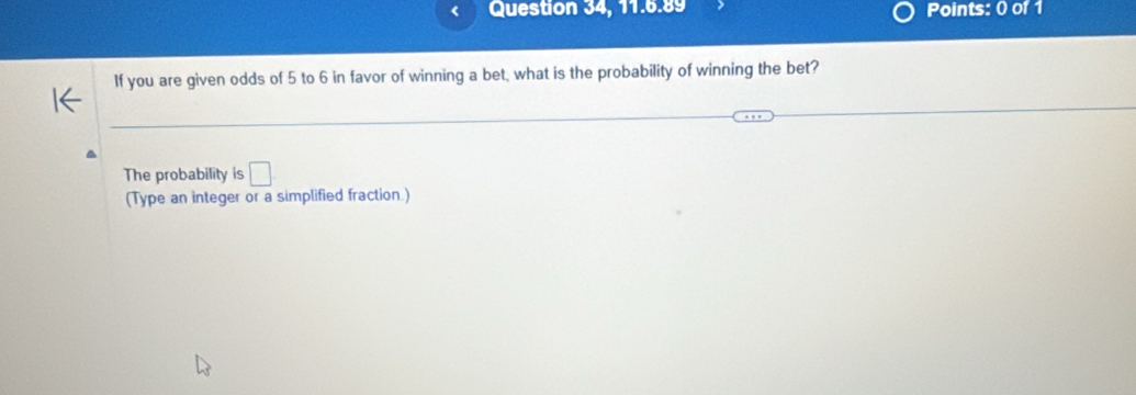 Question 34, 11.6.89 Points: 0 of 1 
If you are given odds of 5 to 6 in favor of winning a bet, what is the probability of winning the bet? 
The probability is □ 
(Type an integer or a simplified fraction.)