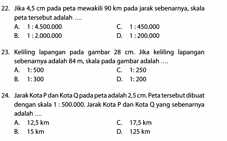 Jika 4,5 cm pada peta mewakili 90 km pada jarak sebenarnya, skala
peta tersebut adalah ....
A. 1:4.500.000 C. 1:450.000
B. 1:2.000.000 D. 1:200.000
23. Keliling lapangan pada gambar 28 cm. Jika keliling lapangan
sebenarnya adalah 84 m, skala pada gambar adalah ....
A. 1:500 C. 1:250
B. 1:300 D. 1:200
24. Jarak Kota P dan Kota Q pada peta adalah 2,5 cm. Peta tersebut dibuat
dengan skala 1:500.000. Jarak Kota P dan Kota Q yang sebenarnya
adalah ....
A. 12,5 km C. 17,5 km
B. 15 km D. 125 km