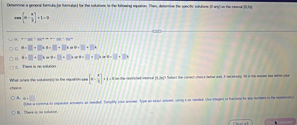 Determine a general formula (or formulas) for the solutions to the following equation. Then, determine the specific solutions (if any) on the interval [0,2π ).
cos (θ - π /3 )+1=0
B. v=frac 
C. θ =□ +□ kθ =□ +□ k or θ =□ +□ k
D. θ =□ +□ k o rθ =□ +□ < or  θ =□ +□ k or θ =□ +□ k
E.There is no solution.
What is/are the solution(s) to the equation cos (θ - π /3 )+1=0 on the restricted interval [0,2π ) ? Select the correct choice below and, if necessary, fill in the answer box within your
choice.
A. θ =□
(Use a comma to separate answers as needed. Simplify your answer. Type an exact answer, using π as needed. Use integers or fractions for any numbers in the expression.)
B. There is no solution.
Clear all answer