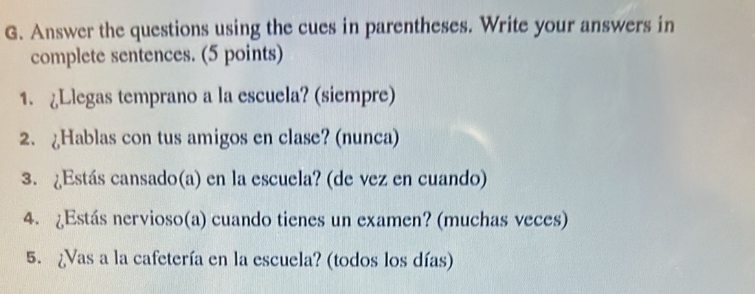 Answer the questions using the cues in parentheses. Write your answers in 
complete sentences. (5 points) 
1. Llegas temprano a la escuela? (siempre) 
2. Hablas con tus amigos en clase? (nunca) 
3. ¿Estás cansado(a) en la escuela? (de vez en cuando) 
4. ¿Estás nervioso(a) cuando tienes un examen? (muchas veces) 
5. ¿Vas a la cafetería en la escuela? (todos los días)