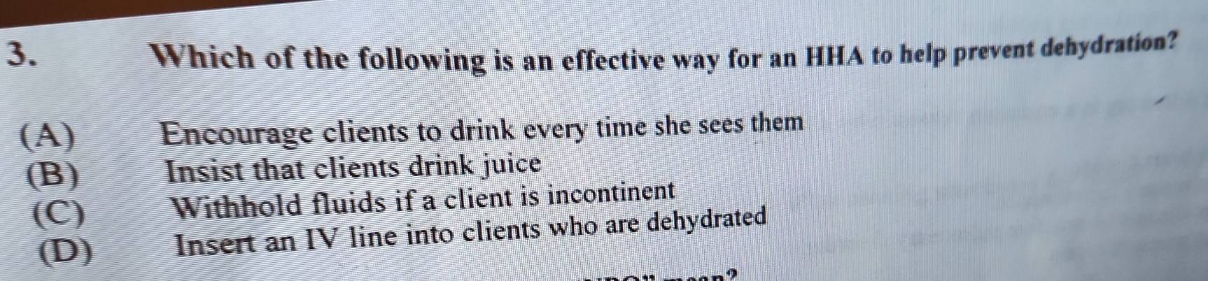 Which of the following is an effective way for an HHA to help prevent dehydration?
(A) Encourage clients to drink every time she sees them
(B) Insist that clients drink juice
(C) I Withhold fluids if a client is incontinent
(D) Insert an IV line into clients who are dehydrated
9