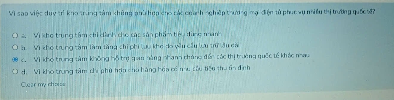 Vì sao việc duy trì kho trung tâm không phù hợp cho các doanh nghiệp thương mại điện tử phục vụ nhiều thị trường quốc tế?
a. Vì kho trung tâm chỉ dành cho các sản phẩm tiêu dùng nhanh
b. Vì kho trung tâm làm tăng chi phí lưu kho do yêu cầu lưu trữ lâu dài
c. Vì kho trung tâm không hỗ trợ giao hàng nhanh chóng đến các thị trường quốc tế khác nhau
d. Vì kho trung tâm chỉ phù hợp cho hàng hóa có nhu cầu tiêu thụ ổn định
Clear my choice