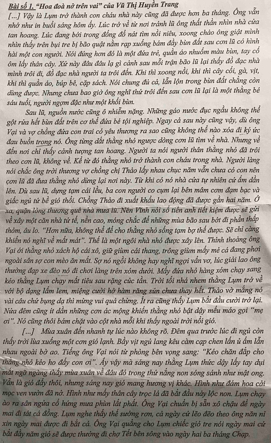 Bài số 1. “Hoa đoà nở trên vai” của Vũ Thị Huyền Trang
[...] Vậy là Lụm trở thành con cháu nhà này cũng đã được hơn ba tháng. Ông vẫn
nhớ như in buổi sáng hôm ấy. Lúc trở về từ nơi tránh lũ ông thất thần nhìn nhà cửa
tan hoang. Lúc đang bới trong đống đổ nát tìm nồi niêu, xoong chảo ông giật mình
nhìn thấy trên bụi tre bị bão quật nằm rạp xuống bám đầy bùn đất sau cơn lũ có hình
hài một con người. Nói đúng hơn đó là một đứa trẻ, quần áo nhuốm màu bùn, tay cố
ôm lấy thân cây. Xứ này đâu đâu lạ gì cảnh sau mỗi trận bão lũ lại thấy đồ đạc nhà
mình trôi đi, đồ đạc nhà người ta trôi đến. Khi thì xoong nồi, khi thì cây cối, gà, vịt,
khi thì quần áo, búp bê, cặp sách. Nói chung đủ cả, lẫn lộn trong bùn đất chắng còn
dùng được. Nhưng chưa bao giờ ông nghĩ thứ trôi đến sau cơn lũ lại là một thằng bé
sáu tuổi, người ngợm đặc như một khối bùn.
Sau lũ, nguồn nước cũng ô nhiễm nặng. Những gáo nước đục ngầu không thể
gột rửa hết bùn đất trên cơ thể đứa bé tội nghiệp. Ngay cả sau này cũng vậy, dù ông
Vại và vợ chồng đứa con trai có yêu thương ra sao cũng không thể nào xóa đi ký ức
đau buồn trong nó. Ông từng dắt thằng nhỏ ngược dòng cơn lũ tìm về nhà. Nhưng về
đến nơi chỉ thấy cảnh tượng tan hoang. Người ta nói người thân thằng nhỏ đã trôi
theo cơn lũ, không về. Kể từ đó thằng nhỏ trở thành con cháu trong nhà. Người làng
hói chắc ông trời thương vợ chồng chị Thảo lấy nhau chục năm vẫn chưa có con nên
cơn lũ đã đưa thằng nhỏ dừng lại nơi này. Từ khi có nó nhà cửa tự nhiên cứ ấm dần
lên. Dù sau lũ, dựng tạm cái lều, ba con người co cụm lại bên mâm cơm đạm bạc và
giắc ngủ tứ bề gió thổi. Chồng Thảo đi xuất khẩu lao động đã được gần hai năm. Ở
xã, quặn lòng thương quê nhà mưa lũ. Nên Vĩnh nói số tiền anh tiết kiệm được sẽ gửi
về xây một căn nhà tử tế, nền cao, móng chắc để những mùa bão sau bớt đi phần thấp
thỏm, âu lo. “Hơn nữa, không thể để cho thằng nhỏ sống tạm bợ thế được. Sẽ chi càng
khiến nó nghĩ về mất mát''. Thế là một ngôi nhà nhỏ được xây lên. Thinh thoảng ông
Vại ới thằng nhỏ xách hộ cái xô, giữ giùm cái thang, trông giùm mấy mẻ cá đang phơi
ngoài sân sợ con mèo ăn mất. Sợ nó ngồi không hay nghĩ ngợi vần vơ, lúc giải lao ông
thường đạp xe đèo nó đi chơi làng trên xóm dưới. Mấy đứa nhỏ hàng xóm chạy sang
kéo thằng Lụm chạy mất tiêu sau rặng cúc tần. Trời tối nhá nhem thằng Lụm trở về
với bộ dạng lấm lem, miệng cười hở hàm răng sún chưa thay hết. Thảo vờ mắng nó
vài câu chứ bụng đạ thì mừng vui quá chừng. Ít ra cũng thấy Lụm bắt đầu cười trở lại.
Nửa đêm cũng ít dần những cơn ác mộng khiến thằng nhỏ bật dậy mếu máo gọi “mẹ
ơi''. Nó cũng thôi bám chặt vào cột nhà mỗi khi thấy ngoài trời nổi gió.
[...] Mùa xuân đến nhanh tự lúc nào không rõ. Đêm qua trước lúc đi ngủ còn
thấy trời lùa xuống một cơn gió lạnh. Bầy vịt ngủ lang kêu càm cạp chen lấn ủ ẩm lẫn
nhau ngoài bờ ao. Tiếng ông Vại nói từ phòng bên vọng sang: “Kéo chăn đắp cho
thắng nhỏ kẻo ho đấy con ơi''. Ấy vậy mà sáng nay thằng Lụm thức dậy lấy tay dụi
mắt ngỡ ngàng thấy mùa xuân về đầu đó trong thứ nắng non sóng sánh như mật ong.
Vẫn là gió đấy thôi, nhưng sáng nay gió mang hương vị khác. Hình như đám hoa cải
mọc ven vườn đã nở. Hình như mấy thân cây trọc lá đã bắt đầu nảy lộc non. Lụm chạy
ào ra sân ngửa cổ hứng mưa phùn lất phất. Ông Vại chuẩn bị sẵn xô chậu để ngày
mai đi tát cá đồng. Lụm nghe thấy thế sướng rơn, cả ngày cứ lẽo đẽo theo ông năn ni
xin ngày mai được đi bắt cá. Ông Vại quẳng cho Lụm chiếc giỏ tre nói ngày mai cứ
bắt đầy năm giỏ sẽ được thưởng đi chợ Tết bên sông vào ngày hai ba tháng Chạp.