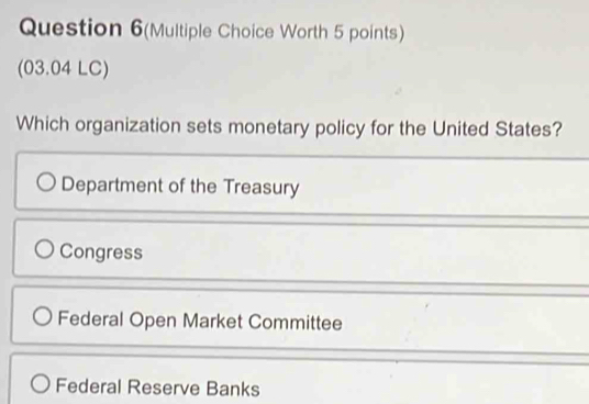 Question 6(Multiple Choice Worth 5 points)
(03.04 LC)
Which organization sets monetary policy for the United States?
Department of the Treasury
Congress
Federal Open Market Committee
Federal Reserve Banks