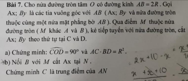 Cho nửa đường tròn tâm O có đường kính AB=2R. Gọi
Ax; By là các tia vuông góc với AB ( Ax; By và nửa đường tròn 
thuộc cùng một nửa mặt phẳng bờ AB ). Qua điểm M thuộc nửa 
đường tròn ( M khác A và B ), kẻ tiếp tuyến với nửa đường tròn, cắt
Ax; By theo thứ tự tại C và D. 
a) Chứng minh: widehat COD=90° và AC· BD=R^2. 
b) Nối B với M cắt Ax tại N. 
Chứng minh C là trung điểm của AN