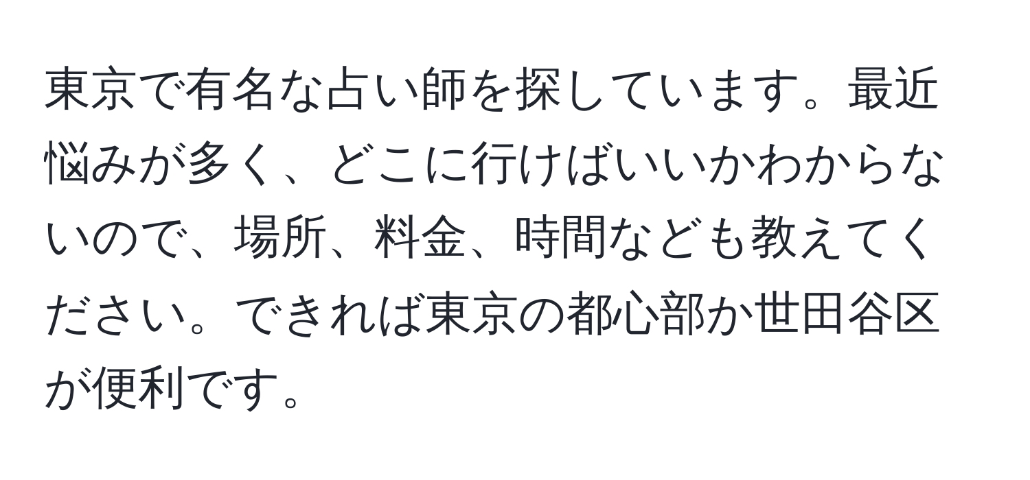 東京で有名な占い師を探しています。最近悩みが多く、どこに行けばいいかわからないので、場所、料金、時間なども教えてください。できれば東京の都心部か世田谷区が便利です。