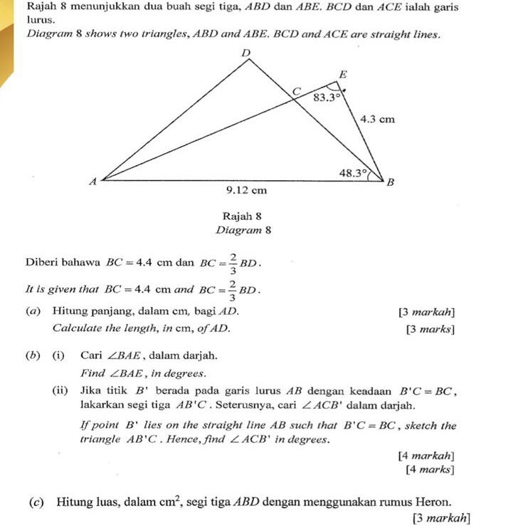 Rajah 8 menunjukkan dua buah segi tiga, ABD dan ABE. BCD dan ACE ialah garis
lurus.
Diagram 8 shows two triangles, ABD and ABE. BCD and ACE are straight lines.
Rajah 8
Diagram 8
Diberi bahawa BC=4.4 cm dan BC= 2/3 BD.
It is given that BC=4.4cm and BC= 2/3 BD.
(a) Hitung panjang, dalam cm, bagi AD. [3 markah]
Calculate the length, in cm, of AD. [3 marks]
(b) (i) Cari ∠ BAE , dalam darjah.
Find ∠ BAE , in degrees.
(ii) Jika titik B' berada pada garis lurus AB dengan keadaan B'C=BC,
lakarkan segi tiga AB'C. Seterusnya, cari ∠ ACB' dalam darjah.
If point B' lies on the straight line AB such that B'C=BC , sketch the
triangle AB'C. Hence, find ∠ ACB' in degrees.
[4 markah]
[4 marks]
(c) Hitung luas, dalam cm^2 , segi tiga ABD dengan menggunakan rumus Heron.
[3 markah]