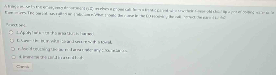 A triage nurse in the emergency department (ED) receives a phone call from a frantic parent who saw their 4-year-old child tip a pot of boiling water onto
themselves. The parent has called an ambulance. What should the nurse in the ED receiving the call instruct the parent to do?
Select one:
a. Apply butter to the area that is burned.
b. Cover the bur with ice and secure with a towel.
c. Avoid touching the burned area under any circumstances.
d. Immerse the child in a cool bath.
Check