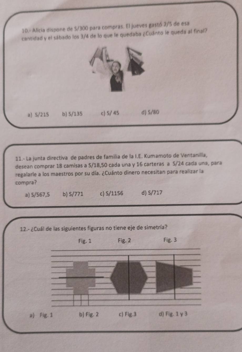 10.- Alicia dispone de S/300 para compras. El jueves gastó 2/5 de esa
cantidad y el sábado los 3/4 de lo que le quedaba ¿Cuánto le queda al final?
a) S/215 b) S/135 c) S/ 45 d) S/80
11.- La junta directiva de padres de familia de la I.E. Kumamoto de Ventanilia,
desean comprar 18 camisas a S/18,50 cada una y 16 carteras a S/24 cada una, para
regalarle a los maestros por su día. ¿Cuánto dinero necesitan para realizar la
compra?
a) S/567,5 b) S/771 c) S/1156 d) S/717
12.- ¿Cuál de las siguientes figuras no tiene eje de simetría?