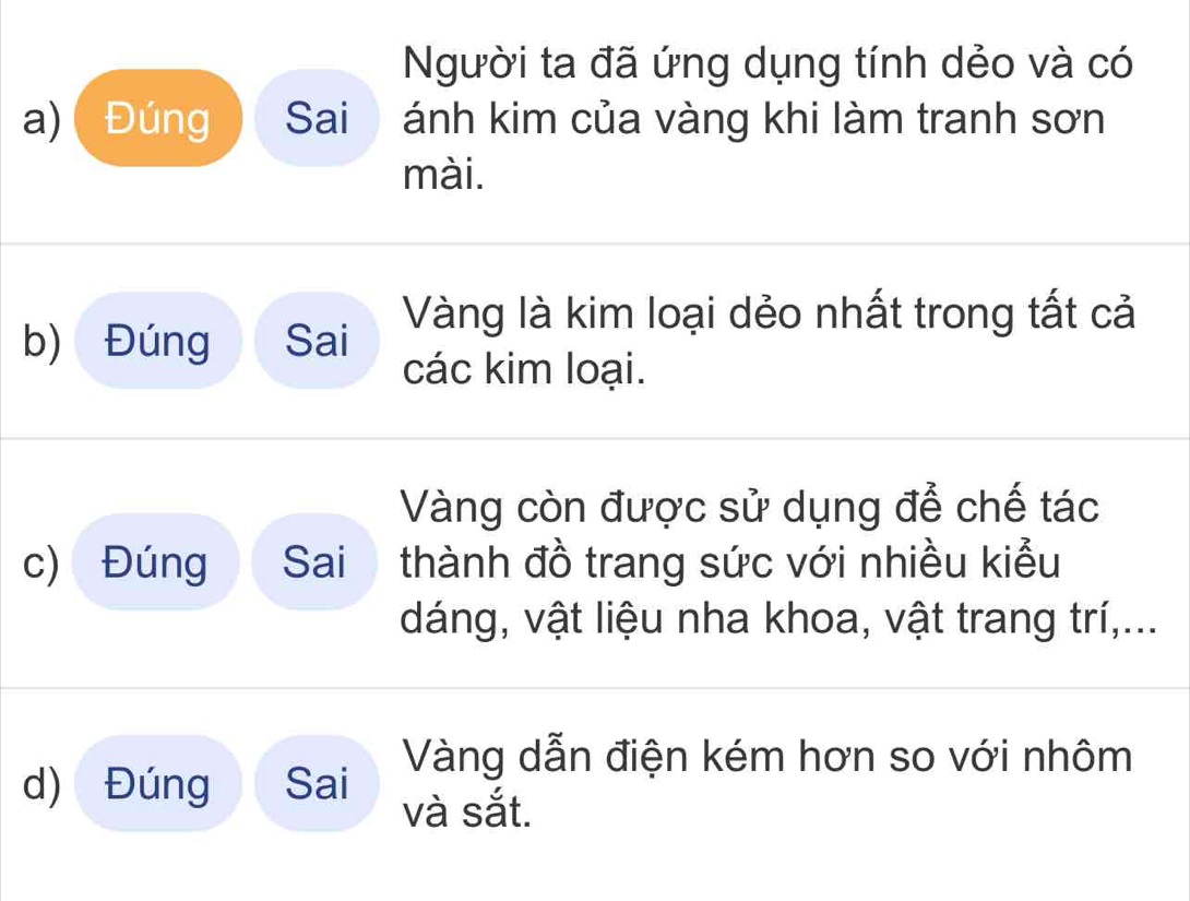 Người ta đã ứng dụng tính dẻo và có 
a) Đúng Sai ánh kim của vàng khi làm tranh sơn 
mài. 
b) Đúng Sai Vàng là kim loại dẻo nhất trong tất cả 
các kim loại. 
Vàng còn được sử dụng để chế tác 
c) Đúng Sai thành đồ trang sức với nhiều kiểu 
dáng, vật liệu nha khoa, vật trang trí,... 
Vàng dẫn điện kém hơn so với nhôm 
d) Đúng Sai và sắt.