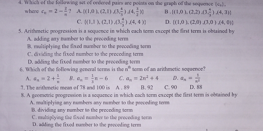 Which of the following set of ordered pairs are points on the graph of the sequence  c_n , 
where c_n=2- 2/n  ？ A.  (1,0),(2,1),(3, 4/3 ),(4, 3/2 ) B .  (1,0),(2,2),(3, 4/3 ),(4,3)
C.  (1,1),(2,1),(3, 4/3 ),(4,4) D.  (1,0),(2,0),(3,0),(4,0)
5. Arithmetic progression is a sequence in which each term except the first term is obtained by
A. adding any number to the preceding term
B. multiplying the fixed number to the preceding term
C. dividing the fixed number to the preceding term
D. adding the fixed number to the preceding term
6. Which of the following general terms is the n^(th) term of an arithmetic sequence?
A. a_n=2+ 1/n  B. a_n= 1/3 n-6 C. a_n=2n^2+4 D. a_n= 1/n^2 
7. The arithmetic mean of 78 and 100 is A . 89 B. 92 C. 90 D. 88
8. A geometric progression is a sequence in which each term except the first term is obtained by
A. multiplying any numbers any number to the preceding term
B. dividing any number to the preceding term
C. multiplying the fixed number to the preceding term
D. adding the fixed number to the preceding term