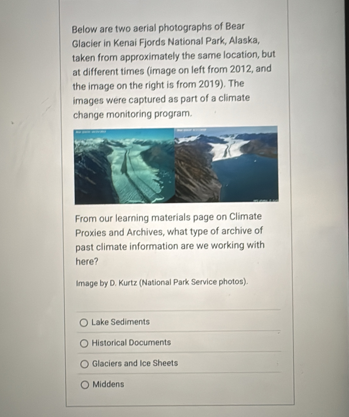 Below are two aerial photographs of Bear 
Glacier in Kenai Fjords National Park, Alaska, 
taken from approximately the same location, but 
at different times (image on left from 2012, and 
the image on the right is from 2019). The 
images were captured as part of a climate 
change monitoring program. 
From our learning materials page on Climate 
Proxies and Archives, what type of archive of 
past climate information are we working with 
here? 
Image by D. Kurtz (National Park Service photos). 
Lake Sediments 
Historical Documents 
Glaciers and Ice Sheets 
Middens